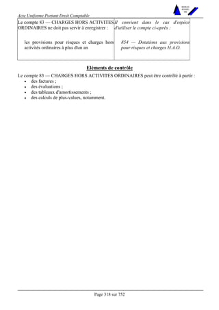 Acte Uniforme Portant Droit Comptable 
Page 318 sur 752 
NOUVELLES 
METHODES 
SARL 
Le compte 83 — CHARGES HORS ACTIVITES 
ORDINAIRES ne doit pas servir à enregistrer : 
Il convient dans le cas d'espèce 
d'utiliser le compte ci-après : 
les provisions pour risques et charges hors 
activités ordinaires à plus d'un an 
854 — Dotations aux provisions 
pour risques et charges H.A.O. 
Eléments de contrôle 
Le compte 83 — CHARGES HORS ACTIVITES ORDINAIRES peut être contrôlé à partir : 
• des factures ; 
• des évaluations ; 
• des tableaux d'amortissements ; 
• des calculs de plus-values, notamment. 
 