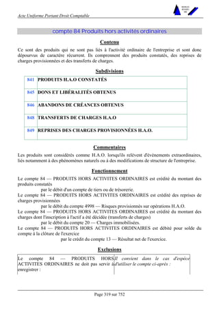 Acte Uniforme Portant Droit Comptable 
Page 319 sur 752 
NOUVELLES 
METHODES 
SARL 
compte 84 Produits hors activités ordinaires 
Contenu 
Ce sont des produits qui ne sont pas liés à l'activité ordinaire de l'entreprise et sont donc 
dépourvus de caractère récurrent. Ils comprennent des produits constatés, des reprises de 
charges provisionnées et des transferts de charges. 
Subdivisions 
841 PRODUITS H.A.O CONSTATÉS 
845 DONS ET LIBÉRALITÉS OBTENUS 
846 ABANDONS DE CRÉANCES OBTENUS 
848 TRANSFERTS DE CHARGES H.A.O 
849 REPRISES DES CHARGES PROVISIONNÉES H.A.O. 
Commentaires 
Les produits sont considérés comme H.A.O. lorsqu'ils relèvent d'événements extraordinaires, 
liés notamment à des phénomènes naturels ou à des modifications de structure de l'entreprise. 
Fonctionnement 
Le compte 84 — PRODUITS HORS ACTIVITES ORDINAIRES est crédité du montant des 
produits constatés 
par le débit d'un compte de tiers ou de trésorerie. 
Le compte 84 — PRODUITS HORS ACTIVITES ORDINAIRES est crédité des reprises de 
charges provisionnées 
par le débit du compte 4998 — Risques provisionnés sur opérations H.A.O. 
Le compte 84 — PRODUITS HORS ACTIVITES ORDINAIRES est crédité du montant des 
charges dont l'inscription à l'actif a été décidée (transferts de charges) 
par le débit du compte 20 — Charges immobilisées. 
Le compte 84 — PRODUITS HORS ACTIVITES ORDINAIRES est débité pour solde du 
compte à la clôture de l'exercice 
par le crédit du compte 13 — Résultat net de l'exercice. 
Exclusions 
Le compte 84 — PRODUITS HORS 
ACTIVITES ORDINAIRES ne doit pas servir à 
enregistrer : 
Il convient dans le cas d'espèce 
d'utiliser le compte ci-après : 
 