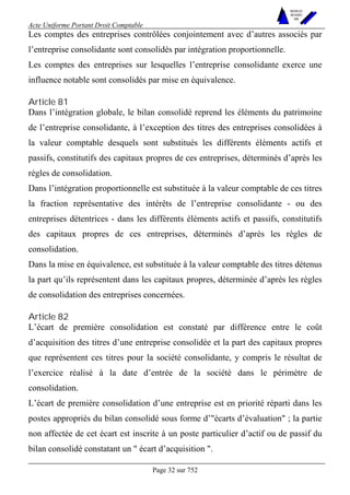 Acte Uniforme Portant Droit Comptable 
Page 32 sur 752 
NOUVELLES 
METHODES 
SARL 
Les comptes des entreprises contrôlées conjointement avec d’autres associés par 
l’entreprise consolidante sont consolidés par intégration proportionnelle. 
Les comptes des entreprises sur lesquelles l’entreprise consolidante exerce une 
influence notable sont consolidés par mise en équivalence. 
Article 81 
Dans l’intégration globale, le bilan consolidé reprend les éléments du patrimoine 
de l’entreprise consolidante, à l’exception des titres des entreprises consolidées à 
la valeur comptable desquels sont substitués les différents éléments actifs et 
passifs, constitutifs des capitaux propres de ces entreprises, déterminés d’après les 
règles de consolidation. 
Dans l’intégration proportionnelle est substituée à la valeur comptable de ces titres 
la fraction représentative des intérêts de l’entreprise consolidante - ou des 
entreprises détentrices - dans les différents éléments actifs et passifs, constitutifs 
des capitaux propres de ces entreprises, déterminés d’après les règles de 
consolidation. 
Dans la mise en équivalence, est substituée à la valeur comptable des titres détenus 
la part qu’ils représentent dans les capitaux propres, déterminée d’après les règles 
de consolidation des entreprises concernées. 
Article 82 
L’écart de première consolidation est constaté par différence entre le coût 
d’acquisition des titres d’une entreprise consolidée et la part des capitaux propres 
que représentent ces titres pour la société consolidante, y compris le résultat de 
l’exercice réalisé à la date d’entrée de la société dans le périmètre de 
consolidation. 
L’écart de première consolidation d’une entreprise est en priorité réparti dans les 
postes appropriés du bilan consolidé sous forme d’"écarts d’évaluation" ; la partie 
non affectée de cet écart est inscrite à un poste particulier d’actif ou de passif du 
bilan consolidé constatant un " écart d’acquisition ". 
 