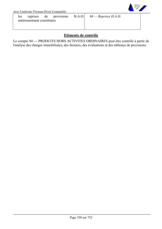 Acte Uniforme Portant Droit Comptable 
Page 320 sur 752 
NOUVELLES 
METHODES 
SARL 
les reprises de provisions H.A.O. 
antérieurement constituées 
86 — Reprises H.A.O. 
Eléments de contrôle 
Le compte 84 — PRODUITS HORS ACTIVITES ORDINAIRES peut être contrôlé à partir de 
l'analyse des charges immobilisées, des factures, des évaluations et des tableaux de provisions. 
 