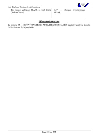 Acte Uniforme Portant Droit Comptable 
Page 322 sur 752 
NOUVELLES 
METHODES 
SARL 
les charges calculées H.A.O. à court terme 
(moins d'un an) 
839 — Charges provisionnées 
H.A.O. 
Eléments de contrôle 
Le compte 85 — DOTATIONS HORS ACTIVITES ORDINAIRES peut être contrôlé à partir 
de l'évaluation de la provision. 
 