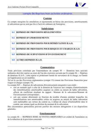 Acte Uniforme Portant Droit Comptable 
Page 323 sur 752 
NOUVELLES 
METHODES 
SARL 
compte 86 Reprises hors activités ordinaires 
Contenu 
Ce compte enregistre les annulations et rajustements en baisse des provisions, amortissements 
et subventions qui ne sont pas liés à l'activité ordinaire de l'entreprise. 
Subdivisions 
861 REPRISES DE PROVISIONS RÉGLEMENTÉES 
862 REPRISES D’AMORTISSEMENTS 
863 REPRISES DE PROVISIONS POUR DÉPRÉCIATION H.A.O. 
864 REPRISES DE PROVISIONS POUR RISQUES ET CHARGES H.A.O. 
865 REPRISES DE SUBVENTIONS D’INVESTISSEMENT 
868 AUTRES REPRISES H.A.O. 
Commentaires 
Toute provision constituée par l'intermédiaire du compte 85 — Dotations hors activités 
ordinaires doit être reprise au cours de l'un des exercices suivants par le compte 86 — Reprises 
de dotations H.A.O. ; cette reprise se produisant l'année de survenance de la charge, ou l'année 
où l'appréciation en est modifiée. 
Tel est le cas des Provisions réglementées (compte 15) comme des Provisions financières pour 
risques et charges (compte 19). 
Le compte 865 — Reprises de subventions d'investissement enregistre à son crédit : 
• soit un montant égal à celui de la dotation de l'exercice aux comptes d'amortissements 
des immobilisations amortissables acquises ou créées au moyen de ladite subvention, 
affecté du coefficient résultant du rapport : Montant de la subvention/Montant de 
l'investissement correspondant ; 
• soit une somme déterminée en fonction du nombre d'années pendant lesquelles les 
immobilisations non amortissables créées ou acquises au moyen de ladite subvention 
sont inaliénables aux termes du contrat ou, à défaut de clause d'inaliénabilité dans le 
contrat, une somme égale au dixième du montant de la subvention. 
Des circonstances particulières peuvent justifier des mesures dérogatoires à ces dispositions 
générales. 
Fonctionnement 
Le compte 86 — REPRISES HORS ACTIVITES ORDINAIRES est crédité de l'annulation ou 
de la réduction de la provision concernée 
 