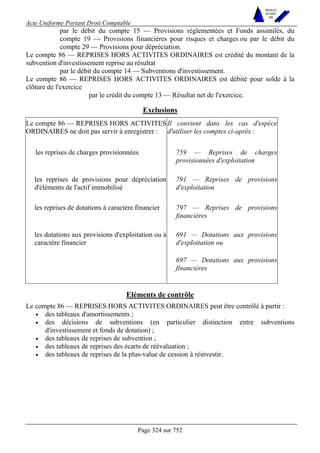 Acte Uniforme Portant Droit Comptable 
Page 324 sur 752 
NOUVELLES 
METHODES 
SARL 
par le débit du compte 15 — Provisions réglementées et Fonds assimilés, du 
compte 19 — Provisions financières pour risques et charges ou par le débit du 
compte 29 — Provisions pour dépréciation. 
Le compte 86 — REPRISES HORS ACTIVITES ORDINAIRES est crédité du montant de la 
subvention d'investissement reprise au résultat 
par le débit du compte 14 — Subventions d'investissement. 
Le compte 86 — REPRISES HORS ACTIVITES ORDINAIRES est débité pour solde à la 
clôture de l'exercice 
par le crédit du compte 13 — Résultat net de l'exercice. 
Exclusions 
Le compte 86 — REPRISES HORS ACTIVITES 
ORDINAIRES ne doit pas servir à enregistrer : 
Il convient dans les cas d'espèce 
d'utiliser les comptes ci-après : 
les reprises de charges provisionnées 759 — Reprises de charges 
provisionnées d'exploitation 
les reprises de provisions pour dépréciation 
d'éléments de l'actif immobilisé 
791 — Reprises de provisions 
d'exploitation 
les reprises de dotations à caractère financier 797 — Reprises de provisions 
financières 
691 — Dotations aux provisions 
d'exploitation ou 
les dotations aux provisions d'exploitation ou à 
caractère financier 
697 — Dotations aux provisions 
financières 
Eléments de contrôle 
Le compte 86 — REPRISES HORS ACTIVITES ORDINAIRES peut être contrôlé à partir : 
• des tableaux d'amortissements ; 
• des décisions de subventions (en particulier distinction entre subventions 
d'investissement et fonds de dotation) ; 
• des tableaux de reprises de subvention ; 
• des tableaux de reprises des écarts de réévaluation ; 
• des tableaux de reprises de la plus-value de cession à réinvestir. 
 