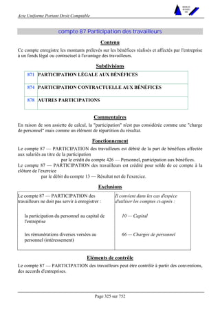 Acte Uniforme Portant Droit Comptable 
Page 325 sur 752 
NOUVELLES 
METHODES 
SARL 
compte 87 Participation des travailleurs 
Contenu 
Ce compte enregistre les montants prélevés sur les bénéfices réalisés et affectés par l'entreprise 
à un fonds légal ou contractuel à l'avantage des travailleurs. 
Subdivisions 
871 PARTICIPATION LÉGALE AUX BÉNÉFICES 
874 PARTICIPATION CONTRACTUELLE AUX BÉNÉFICES 
878 AUTRES PARTICIPATIONS 
Commentaires 
En raison de son assiette de calcul, la participation n'est pas considérée comme une charge 
de personnel mais comme un élément de répartition du résultat. 
Fonctionnement 
Le compte 87 — PARTICIPATION des travailleurs est débité de la part de bénéfices affectée 
aux salariés au titre de la participation 
par le crédit du compte 426 — Personnel, participation aux bénéfices. 
Le compte 87 — PARTICIPATION des travailleurs est crédité pour solde de ce compte à la 
clôture de l'exercice 
par le débit du compte 13 — Résultat net de l'exercice. 
Exclusions 
Le compte 87 — PARTICIPATION des 
travailleurs ne doit pas servir à enregistrer : 
Il convient dans les cas d'espèce 
d'utiliser les comptes ci-après : 
la participation du personnel au capital de 
l'entreprise 
10 — Capital 
les rémunérations diverses versées au 
personnel (intéressement) 
66 — Charges de personnel 
Eléments de contrôle 
Le compte 87 — PARTICIPATION des travailleurs peut être contrôlé à partir des conventions, 
des accords d'entreprises. 
 