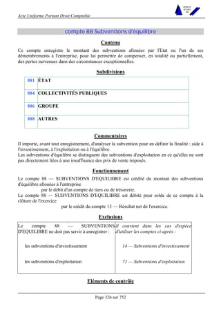 Acte Uniforme Portant Droit Comptable 
Page 326 sur 752 
NOUVELLES 
METHODES 
SARL 
compte 88 Subventions d'équilibre 
Contenu 
Ce compte enregistre le montant des subventions allouées par l'Etat ou l'un de ses 
démembrements à l'entreprise, pour lui permettre de compenser, en totalité ou partiellement, 
des pertes survenues dans des circonstances exceptionnelles. 
Subdivisions 
881 ÉTAT 
884 COLLECTIVITÉS PUBLIQUES 
886 GROUPE 
888 AUTRES 
Commentaires 
Il importe, avant tout enregistrement, d'analyser la subvention pour en définir la finalité : aide à 
l'investissement, à l'exploitation ou à l'équilibre. 
Les subventions d'équilibre se distinguent des subventions d'exploitation en ce qu'elles ne sont 
pas directement liées à une insuffisance des prix de vente imposés. 
Fonctionnement 
Le compte 88 — SUBVENTIONS D'EQUILIBRE est crédité du montant des subventions 
d'équilibre allouées à l'entreprise 
par le débit d'un compte de tiers ou de trésorerie. 
Le compte 88 — SUBVENTIONS D'EQUILIBRE est débité pour solde de ce compte à la 
clôture de l'exercice 
par le crédit du compte 13 — Résultat net de l'exercice. 
Exclusions 
Le compte 88 — SUBVENTIONS 
D'EQUILIBRE ne doit pas servir à enregistrer : 
Il convient dans les cas d'espèce 
d'utiliser les comptes ci-après : 
les subventions d'investissement 14 — Subventions d'investissement 
les subventions d'exploitation 71 — Subventions d'exploitation 
Eléments de contrôle 
 