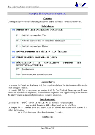Acte Uniforme Portant Droit Comptable 
Page 328 sur 752 
NOUVELLES 
METHODES 
SARL 
compte 89 Impôts sur le résultat 
Contenu 
C'est la part de bénéfice affectée obligatoirement à l'Etat au titre de l'impôt sur le résultat. 
Subdivisions 
IMPÔTS SUR LES BÉNÉFICES DE L'EXERCICE 
8911 Activités exercées dans l'État 
8912 Activités exercées dans les autres États de la Région 
891 
8913 Activités exercées hors Région 
892 RAPPEL D'IMPÔTS SUR RÉSULTATS ANTÉRIEURS 
895 IMPÔT MINIMUM FORFAITAIRE (I.M.F.) 
DÉGRÈVEMENTS ET ANNULATIONS D’IMPÔTS SUR 
RÉSULTATS ANTÉRIEURS 
8991 Dégrèvements 
899 
8994 Annulations pour pertes rétroactives 
Commentaires 
Le montant de l'impôt sur le résultat doit être calculé sur la base du résultat comptable retraité 
selon les règles fiscales. 
Le compte 891 doit correspondre au montant total de l'impôt dû de l'exercice, quelles que 
soient les modalités de règlement, éventuellement augmenté des rappels d'impôts et diminué 
des dégrèvements et des annulations sur des exercices antérieurs. 
Fonctionnement 
Le compte 89 — IMPÔTS SUR LE RESULTAT est débité de l'impôt exigible 
par le crédit du compte 441 — Etat, impôt sur les bénéfices. 
Le compte 89 — IMPÔTS SUR LE RESULTAT est crédité pour solde de ce compte à la 
clôture de l'exercice 
par le débit du compte 13 — Résultat net de l'exercice. 
Exclusions 
 
