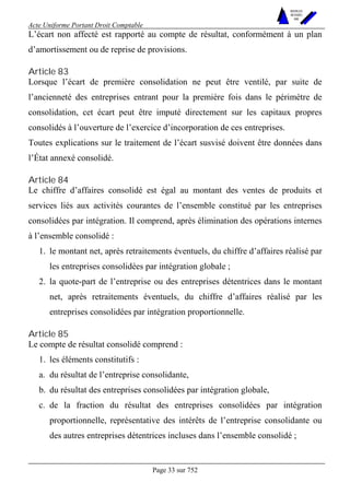 Acte Uniforme Portant Droit Comptable 
Page 33 sur 752 
NOUVELLES 
METHODES 
SARL 
L’écart non affecté est rapporté au compte de résultat, conformément à un plan 
d’amortissement ou de reprise de provisions. 
Article 83 
Lorsque l’écart de première consolidation ne peut être ventilé, par suite de 
l’ancienneté des entreprises entrant pour la première fois dans le périmètre de 
consolidation, cet écart peut être imputé directement sur les capitaux propres 
consolidés à l’ouverture de l’exercice d’incorporation de ces entreprises. 
Toutes explications sur le traitement de l’écart susvisé doivent être données dans 
l’État annexé consolidé. 
Article 84 
Le chiffre d’affaires consolidé est égal au montant des ventes de produits et 
services liés aux activités courantes de l’ensemble constitué par les entreprises 
consolidées par intégration. Il comprend, après élimination des opérations internes 
à l’ensemble consolidé : 
1. le montant net, après retraitements éventuels, du chiffre d’affaires réalisé par 
les entreprises consolidées par intégration globale ; 
2. la quote-part de l’entreprise ou des entreprises détentrices dans le montant 
net, après retraitements éventuels, du chiffre d’affaires réalisé par les 
entreprises consolidées par intégration proportionnelle. 
Article 85 
Le compte de résultat consolidé comprend : 
1. les éléments constitutifs : 
a. du résultat de l’entreprise consolidante, 
b. du résultat des entreprises consolidées par intégration globale, 
c. de la fraction du résultat des entreprises consolidées par intégration 
proportionnelle, représentative des intérêts de l’entreprise consolidante ou 
des autres entreprises détentrices incluses dans l’ensemble consolidé ; 
 