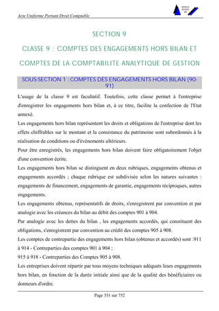 Acte Uniforme Portant Droit Comptable 
Page 331 sur 752 
NOUVELLES 
METHODES 
SARL 
SECTION 9 
CLASSE 9 : COMPTES DES ENGAGEMENTS HORS BILAN ET 
COMPTES DE LA COMPTABILITE ANALYTIQUE DE GESTION 
SOUS-SECTION 1 : COMPTES DES ENGAGEMENTS HORS BILAN (90- 
91) 
L'usage de la classe 9 est facultatif. Toutefois, cette classe permet à l'entreprise 
d'enregistrer les engagements hors bilan et, à ce titre, facilite la confection de l'Etat 
annexé. 
Les engagements hors bilan représentent les droits et obligations de l'entreprise dont les 
effets chiffrables sur le montant et la consistance du patrimoine sont subordonnés à la 
réalisation de conditions ou d'événements ultérieurs. 
Pour être enregistrés, les engagements hors bilan doivent faire obligatoirement l'objet 
d'une convention écrite. 
Les engagements hors bilan se distinguent en deux rubriques, engagements obtenus et 
engagements accordés ; chaque rubrique est subdivisée selon les natures suivantes : 
engagements de financement, engagements de garantie, engagements réciproques, autres 
engagements. 
Les engagements obtenus, représentatifs de droits, s'enregistrent par convention et par 
analogie avec les créances du bilan au débit des comptes 901 à 904. 
Par analogie avec les dettes du bilan , les engagements accordés, qui constituent des 
obligations, s'enregistrent par convention au crédit des comptes 905 à 908. 
Les comptes de contrepartie des engagements hors bilan (obtenus et accordés) sont :911 
à 914 - Contreparties des comptes 901 à 904 ; 
915 à 918 - Contreparties des Comptes 905 à 908. 
Les entreprises doivent répartir par tous moyens techniques adéquats leurs engagements 
hors bilan, en fonction de la durée initiale ainsi que de la qualité des bénéficiaires ou 
donneurs d'ordre. 
 