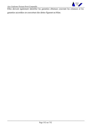 Acte Uniforme Portant Droit Comptable 
Page 332 sur 752 
NOUVELLES 
METHODES 
SARL 
Elles doivent également identifier les garanties obtenues couvrant les créances et les 
garanties accordées en couverture des dettes figurant au bilan. 
 