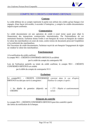 Acte Uniforme Portant Droit Comptable 
Page 333 sur 752 
NOUVELLES 
METHODES 
SARL 
COMPTE 9011 CREDITS CONFIRMES OBTENUS 
Contenu 
Le solde débiteur de ce compte représente la partie non utilisée des crédits qu'une banque s'est 
engagée, d'une façon irrévocable, à accorder à l'entreprise, y compris les crédits documentaires 
import-export confirmés. 
Commentaires 
Le crédit documentaire est une opération de crédit à court terme ayant pour objet le 
financement des transactions commerciales internationales. Par l'intermédiaire de cet 
instrument financier, l'acheteur donne l'ordre à son banquier de verser au banquier du vendeur 
la valeur des marchandises en cours de route, contre remise de documents prouvant l'expédition 
et la conformité des marchandises. 
Par l'ouverture de crédit documentaire, l'acheteur reçoit de son banquier l'engagement de régler 
au vendeur la valeur des marchandises. 
Fonctionnement 
A la notification du crédit confirmé, 
le compte 9011 - CRÉDITS CONFIRMÉS OBTENUS est débité 
par le crédit du compte de contrepartie 9lll 
Lors de l'utilisation partielle ou totale du crédit confirmé, le compte 9011 - CRÉDITS 
CONFIRMES OBTENUS est crédité 
par le débit du compte de contrepartie 9111 
Exclusions 
Le compte9011 - CREDITS CONFIRMES 
OBTENUS ne doit pas servir à enregistrer : 
Il convient dans le cas d'espèce 
d'utiliser le compte ci-après : 
 les dépôts de garanties (déposit) sur 
CREDOC 
 275 - Dépôts et cautionnements 
versés 
Eléments de contrôle 
Le compte 9011 - CRÉDITS CONFIRMÉS OBTENUS peut être contrôlé à partir 
des lettres de notification de la banque. 
 