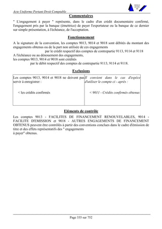 Acte Uniforme Portant Droit Comptable 
Page 335 sur 752 
NOUVELLES 
METHODES 
SARL 
Commentaires 
 L'engagement à payer  représente, dans le cadre d'un crédit documentaire confirmé, 
l'engagement pris par la banque (émettrice) de payer l'exportateur ou la banque de ce dernier 
sur simple présentation, à l'échéance, de l'acceptation. 
Fonctionnement 
A la signature de la convention, les comptes 9013, 9014 et 9018 sont débités du montant des 
engagements obtenus ou de la part non utilisée de ces engagements 
par le crédit respectif des comptes de contrepartie 9113, 9114 et 9118 
A l'échéance ou au dénouement des engagements, 
les comptes 9013, 9014 et 9018 sont crédités 
par le débit respectif des comptes de contrepartie 9113, 9114 et 9118. 
Exclusions 
Les comptes 9013, 9014 et 9018 ne doivent pas 
servir à enregistrer : 
Il convient dans le cas d'espèce 
d'utiliser le compte ci - après : 
 les crédits confirmés  9011 - Crédits confirmés obtenus 
Eléments de contrôle 
Les comptes 9013 - FACILITES DE FINANCEMENT RENOUVELABLES, 9014 - 
FACILITE D'EMISSION et 9018 - AUTRES ENGAGEMENTS DE FINANCEMENT 
OBTENUS peuvent être contrôlés à partir des conventions conclues dans le cadre d'émission de 
titre et des effets représentatifs des  engagements 
à payer obtenus. 
 