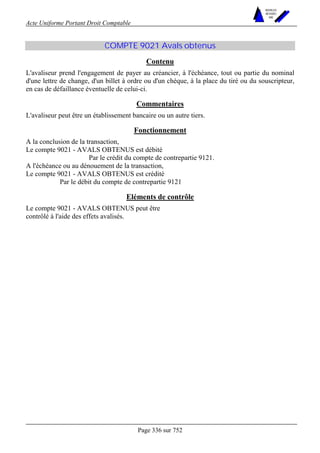 Acte Uniforme Portant Droit Comptable 
Page 336 sur 752 
NOUVELLES 
METHODES 
SARL 
COMPTE 9021 Avals obtenus 
Contenu 
L'avaliseur prend l'engagement de payer au créancier, à l'échéance, tout ou partie du nominal 
d'une lettre de change, d'un billet à ordre ou d'un chèque, à la place du tiré ou du souscripteur, 
en cas de défaillance éventuelle de celui-ci. 
Commentaires 
L'avaliseur peut être un établissement bancaire ou un autre tiers. 
Fonctionnement 
A la conclusion de la transaction, 
Le compte 9021 - AVALS OBTENUS est débité 
Par le crédit du compte de contrepartie 9121. 
A l'échéance ou au dénouement de la transaction, 
Le compte 9021 - AVALS OBTENUS est crédité 
Par le débit du compte de contrepartie 9121 
Eléments de contrôle 
Le compte 9021 - AVALS OBTENUS peut être 
contrôlé à l'aide des effets avalisés. 
 
