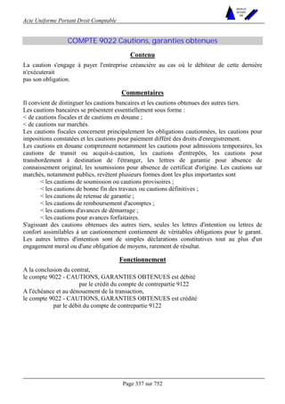 Acte Uniforme Portant Droit Comptable 
Page 337 sur 752 
NOUVELLES 
METHODES 
SARL 
COMPTE 9022 Cautions, garanties obtenues 
Contenu 
La caution s'engage à payer l'entreprise créancière au cas où le débiteur de cette dernière 
n'exécuterait 
pas son obligation. 
Commentaires 
Il convient de distinguer les cautions bancaires et les cautions obtenues des autres tiers. 
Les cautions bancaires se présentent essentiellement sous forme : 
 de cautions fiscales et de cautions en douane ; 
 de cautions sur marchés. 
Les cautions fiscales concernent principalement les obligations cautionnées, les cautions pour 
impositions constatées et les cautions pour paiement différé des droits d'enregistrement. 
Les cautions en douane comprennent notamment les cautions pour admissions temporaires, les 
cautions de transit ou acquit-à-caution, les cautions d'entrepôts, les cautions pour 
transbordement à destination de l'étranger, les lettres de garantie pour absence de 
connaissement original, les soumissions pour absence de certificat d'origine. Les cautions sur 
marchés, notamment publics, revêtent plusieurs formes dont les plus importantes sont 
 les cautions de soumission ou cautions provisoires ; 
 les cautions de bonne fin des travaux ou cautions définitives ; 
 les cautions de retenue de garantie ; 
 les cautions de remboursement d'acomptes ; 
 les cautions d'avances de démarrage ; 
 les cautions pour avances forfaitaires. 
S'agissant des cautions obtenues des autres tiers, seules les lettres d'intention ou lettres de 
confort assimilables à un cautionnement contiennent de véritables obligations pour le garant. 
Les autres lettres d'intention sont de simples déclarations constitutives tout au plus d'un 
engagement moral ou d'une obligation de moyens, rarement de résultat. 
Fonctionnement 
A la conclusion du contrat, 
le compte 9022 - CAUTIONS, GARANTIES OBTENUES est débité 
par le crédit du compte de contrepartie 9122 
A l'échéance et au dénouement de la transaction, 
le compte 9022 - CAUTIONS, GARANTIES OBTENUES est crédité 
par le débit du compte de contrepartie 9122 
 