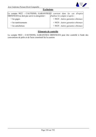 Acte Uniforme Portant Droit Comptable 
Page 338 sur 752 
NOUVELLES 
METHODES 
SARL 
Exclusions 
Le compte 9022 - CAUTIONS, GARANTIES 
OBTENUES ne doit pas servir à enregistrer : 
Il convient dans les cas d'espèce 
d'utiliser le compte ci-après : 
 les gages  9028 - Autres garanties obtenues 
 les nantissements  9028 - Autres garanties obtenues 
 les antichrèses  9028 - Autres garanties obtenues 
Eléments de contrôle 
Le compte 9022 - CAUTIONS, GARANTIES OBTENUES peut être contrôlé à l'aide des 
conventions de prêts et de l'acte constitutif de la caution 
 