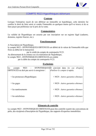 Acte Uniforme Portant Droit Comptable 
Page 339 sur 752 
NOUVELLES 
METHODES 
SARL 
COMPTE 9023 Hypothèques obtenues 
Contenu 
Lorsque l'entreprise reçoit de son débiteur un immeuble en hypothèque, cette dernière lui 
confère le droit de faire saisir et vendre l'immeuble en quelques mains qu'il se trouve et de se 
faire payer par préférence sur le prix de la vente. 
Commentaires 
La validité de l'hypothèque est assurée par son inscription sur un registre légal (cadastre, 
domaine, registre foncier, etc.). 
Fonctionnement 
A l'inscription de l'hypothèque, 
le compte 9023 - HYPOTHEQUES OBTENUES est débité de la valeur de l'immeuble telle que 
fixée au début de la transaction 
par le crédit du compte de contrepartie 9123. 
Au dénouement de la créance ou à la réalisation de l'hypothèque, 
le compte 9023 - HYPOTHEQUES OBTENUES est crédité 
par le débit du compte de contrepartie 9123. 
Exclusions 
Le compte 9023 - HYPOTHEQUES 
OBTENUES ne doit pas servir à enregistrer : 
Il convient dans les cas d'espèce 
d'utiliser le compte ci-après: 
 les promesses d'hypothèques  9028 - Autres garanties obtenues 
 les gages  9028 - Autres garanties obtenues 
 les nantissements  9028 - Autres garanties obtenues 
 les antichrèses  9028 - Autres garanties obtenues 
Eléments de contrôle 
Le compte 9023 - HYPOTHEQUES OBTENUES peut être contrôlé à partir des conventions de 
prêts, des récépissés d'inscription de l'hypothèque, des rapports d'expertise immobilière 
 