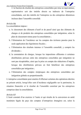 Acte Uniforme Portant Droit Comptable 
Page 34 sur 752 
NOUVELLES 
METHODES 
SARL 
2. la fraction du résultat des entreprises consolidées par mise en équivalence, 
représentative soit des intérêts directs ou indirects de l’entreprise 
consolidante, soit des intérêts de l’entreprise ou des entreprises détentrices 
incluses dans l’ensemble consolidé. 
Article 86 
La consolidation impose : 
a. le classement des éléments d’actif et de passif ainsi que des éléments de 
charges et de produits des entreprises consolidées par intégration, selon le 
plan de classement retenu pour la consolidation ; 
b. l’élimination de l’incidence sur les comptes des écritures passées pour la 
seule application des législations fiscales ; 
c. l’élimination des résultats internes à l’ensemble consolidé, y compris les 
dividendes ; 
d. la constatation de charges, lorsque les impositions afférentes à certaines 
distributions prévues entre des entreprises consolidées par intégration ne 
sont pas récupérables, ainsi que la prise en compte des réductions d’impôts, 
lorsque des distributions prévues en font bénéficier des entreprises 
consolidées par intégration ; 
e. l’élimination des comptes réciproques des entreprises consolidées par 
intégration globale ou proportionnelle. 
L’entreprise consolidante peut omettre d’effectuer certaines des opérations décrites 
au présent article, lorsqu’elles sont d’incidence négligeable sur le patrimoine, la 
situation financière et le résultat de l’ensemble constitué par les entreprises 
comprises dans la consolidation. 
Article 87 
L’écart constaté d’un exercice à l’autre et qui résulte de la conversion en unité 
monétaire légale du pays des comptes d’entreprises étrangères est, selon la 
 