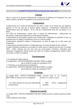 Acte Uniforme Portant Droit Comptable 
Page 340 sur 752 
NOUVELLES 
METHODES 
SARL 
COMPTE 9024 Effets endossés par des tiers 
Contenu 
Dans le cadre de la garantie d'endossement, l'endosseur (le débiteur de l'entreprise) est, sauf 
clause contraire, garant de l'acceptation et du paiement de l'effet. 
Commentaires 
L'endossement est le mode de transmission des titres à ordre. Il est réalisé par une signature 
apposée au dos du titre par le porteur appelé endosseur. L'endossataire, bénéficiaire de 
l'endossement, peut être désigné ; s'il ne l'est pas, l'endossement peut être au porteur ou en 
blanc. 
Les effets de l'endossement varient selon la nature de l'endossement : endossement de 
procuration, endossement pignoratif ou endossement translatif. 
L'endossement de procuration emporte pour l'endossataire l'obligation de présenter le titre au 
paiement pour le compte de l'endosseur qui lui en a donné mandat. 
L'endossement pignoratif confère à l'endossataire un droit de gage sur le titre remis par 
l'endosseur. 
L'endossement translatif transfère à l'endossataire tous les droits résultant du titre endossé. 
Lorsque l'entreprise réendosse ou escompte les effets reçus et endossés par des tiers, le compte 
9024 - Effets endossés par des tiers n'est pas mouvementé. Toutefois, l'entreprise doit 
enregistrer l'engagement qu'elle prend ainsi dans les comptes d'engagements donnés (effets 
sous endos ou effets escomptés). 
Fonctionnement 
A la réception de l'effet endossé, 
le compte 9024 - EFFETS ENDOSSÉS PAR DES TIERS est débité 
par le crédit du compte de contrepartie 9124. 
A· l'échéance ou au dénouement de l'opération, 
le compte 9024 - EFFETS ENDOSSÉS PAR DES TIERS est crédité 
par le débit du compte de contrepartie 9124. 
Exclusions 
Le compte 9024 - EFFETS ENDOSSÉS PAR 
DES TIERS ne doit pas servir à enregistrer : 
Il convient dans le cas d'espèce 
d'utiliser le compte ci-après : 
 les effets transmis aux tiers par endossement 
de procuration 
 9088 - Divers engagements 
accordés 
Eléments de contrôle 
Le compte 9024 - EFFETS ENDOSSÉS PAR DES TIERS peut être contrôlé à partir des effets 
reçus 
et des bordereaux d'escompte 
 