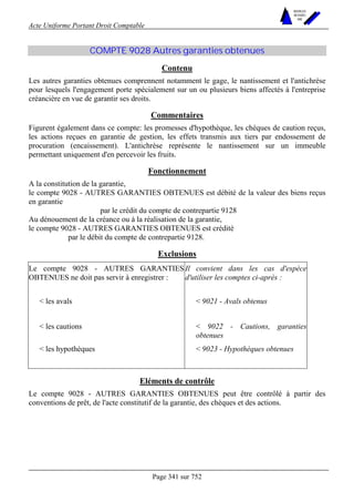 Acte Uniforme Portant Droit Comptable 
Page 341 sur 752 
NOUVELLES 
METHODES 
SARL 
COMPTE 9028 Autres garanties obtenues 
Contenu 
Les autres garanties obtenues comprennent notamment le gage, le nantissement et l'antichrèse 
pour lesquels l'engagement porte spécialement sur un ou plusieurs biens affectés à l'entreprise 
créancière en vue de garantir ses droits. 
Commentaires 
Figurent également dans ce compte: les promesses d'hypothèque, les chèques de caution reçus, 
les actions reçues en garantie de gestion, les effets transmis aux tiers par endossement de 
procuration (encaissement). L'antichrèse représente le nantissement sur un immeuble 
permettant uniquement d'en percevoir les fruits. 
Fonctionnement 
A la constitution de la garantie, 
le compte 9028 - AUTRES GARANTIES OBTENUES est débité de la valeur des biens reçus 
en garantie 
par le crédit du compte de contrepartie 9128 
Au dénouement de la créance ou à la réalisation de la garantie, 
le compte 9028 - AUTRES GARANTIES OBTENUES est crédité 
par le débit du compte de contrepartie 9128. 
Exclusions 
Le compte 9028 - AUTRES GARANTIES 
OBTENUES ne doit pas servir à enregistrer : 
Il convient dans les cas d'espèce 
d'utiliser les comptes ci-après : 
 les avals  9021 - Avals obtenus 
 les cautions  9022 - Cautions, garanties 
obtenues 
 les hypothèques  9023 - Hypothèques obtenues 
Eléments de contrôle 
Le compte 9028 - AUTRES GARANTIES OBTENUES peut être contrôlé à partir des 
conventions de prêt, de l'acte constitutif de la garantie, des chèques et des actions. 
 