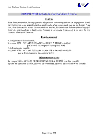 Acte Uniforme Portant Droit Comptable 
Page 342 sur 752 
NOUVELLES 
METHODES 
SARL 
COMPTE 9031 Achats de marchandises à terme 
Contenu 
Pour deux partenaires, les engagements réciproques se décomposent en un engagement donné 
par l'entreprise à son cocontractant en contrepartie d'un engagement reçu de ce dernier. A ce 
titre, dans le cadre des achats de marchandises à terme, le fournisseur de l'entreprise s'engage à 
livrer des marchandises et l'entreprise s'engage à en prendre livraison et à en payer le prix 
convenu à la date de livraison. 
Fonctionnement 
A la signature de la transaction, 
le compte 9031 - ACHATS DE MARCHANDISES A TERME est débité 
par le crédit du compte de contrepartie 9131 
A la livraison du marché, 
le compte 9031 - ACHATS DE MARCHANDISES A TERME est crédité 
par le débit du compte de contrepartie 9131 
Eléments de contrôle 
Le compte 9031 - ACHATS DE MARCHANDISES A· TERME peut être contrôlé 
à partir des demandes d'achat, des bons de commande, des bons de livraison et des factures. 
 