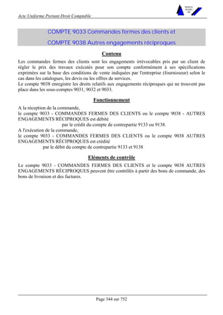 Acte Uniforme Portant Droit Comptable 
Page 344 sur 752 
NOUVELLES 
METHODES 
SARL 
COMPTE 9033 Commandes fermes des clients et 
COMPTE 9038 Autres engagements réciproques 
Contenu 
Les commandes fermes des clients sont les engagements irrévocables pris par un client de 
régler le prix des travaux exécutés pour son compte conformément à ses spécifications 
exprimées sur la base des conditions de vente indiquées par l'entreprise (fournisseur) selon le 
cas dans les catalogues, les devis ou les offres de services. 
Le compte 9038 enregistre les droits relatifs aux engagements réciproques qui ne trouvent pas 
place dans les sous-comptes 9031, 9032 et 9033. 
Fonctionnement 
A la réception de la commande, 
le compte 9033 - COMMANDES FERMES DES CLIENTS ou le compte 9038 - AUTRES 
ENGAGEMENTS RÉCIPROQUES est débité 
par le crédit du compte de contrepartie 9133 ou 9138. 
A l'exécution de la commande, 
le compte 9033 - COMMANDES FERMES DES CLIENTS ou le compte 9038 AUTRES 
ENGAGEMENTS RÉCIPROQUES est crédité 
par le débit du compte de contrepartie 9133 et 9138 
Eléments de contrôle 
Le compte 9033 - COMMANDES FERMES DES CLIENTS et le compte 9038 AUTRES 
ENGAGEMENTS RÉCIPROQUES peuvent être contrôlés à partir des bons de commande, des 
bons de livraison et des factures. 
 
