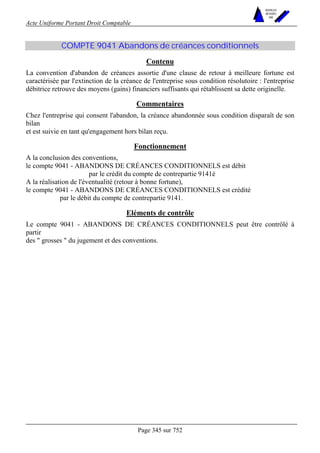Acte Uniforme Portant Droit Comptable 
Page 345 sur 752 
NOUVELLES 
METHODES 
SARL 
COMPTE 9041 Abandons de créances conditionnels 
Contenu 
La convention d'abandon de créances assortie d'une clause de retour à meilleure fortune est 
caractérisée par l'extinction de la créance de l'entreprise sous condition résolutoire : l'entreprise 
débitrice retrouve des moyens (gains) financiers suffisants qui rétablissent sa dette originelle. 
Commentaires 
Chez l'entreprise qui consent l'abandon, la créance abandonnée sous condition disparaît de son 
bilan 
et est suivie en tant qu'engagement hors bilan reçu. 
Fonctionnement 
A la conclusion des conventions, 
le compte 9041 - ABANDONS DE CRÉANCES CONDITIONNELS est débit 
par le crédit du compte de contrepartie 9141é 
A la réalisation de l'éventualité (retour à bonne fortune), 
le compte 9041 - ABANDONS DE CRÉANCES CONDITIONNELS est crédité 
par le débit du compte de contrepartie 9141. 
Eléments de contrôle 
Le compte 9041 - ABANDONS DE CRÉANCES CONDITIONNELS peut être contrôlé à 
partir 
des  grosses  du jugement et des conventions. 
 
