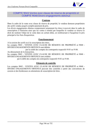 Acte Uniforme Portant Droit Comptable 
Page 346 sur 752 
NOUVELLES 
METHODES 
SARL 
COMPTE 9043 Ventes avec clause de réserve de propriété et 
COMPTE 9048 Divers engagements obtenus 
Contenu 
Dans le cadre de la vente avec clause de réserve de propriété, le vendeur demeure propriétaire 
des actifs vendus jusqu'à complet paiement du prix. 
Les divers engagements obtenus comprennent notamment les titres à recevoir dans le cadre de 
souscription à l'émission ainsi que les ventes à réméré par lesquelles le vendeur se réserve le 
droit de racheter l'objet de la vente dans un certain délai, en remboursant à l'acquéreur le prix 
principal et les frais d'acquisition. 
Fonctionnement 
A la cession des actifs ou à la souscription des titres, 
les comptes 9043 - VENTES AVEC CLAUSE DE RÉSERVE DE PROPRIÉTÉ et 9048 - 
DIVERS ENGAGEMENTS OBTENUS sont débités 
par le crédit des comptes de contrepartie respectifs 9143 ou 9148. 
Au dénouement de la transaction, 
les comptes 9043 - VENTES AVEC CLAUSE DE RÉSERVE DE PROPRIÉTÉ et 9048 - 
DIVERS ENGAGEMENTS OBTENUS sont crédités 
par le débit des comptes de contrepartie respectifs 9143 ou 9148. 
Eléments de contrôle 
Les comptes 9043 - VENTES AVEC CLAUSE DE RÉSERVE DE PROPRIÉTÉ et 9048 - 
DIVERS ENGAGEMENTS OBTENUS peuvent être contrôlés à partir des conventions de 
cession et des bordereaux ou attestations de souscription de titres. 
 
