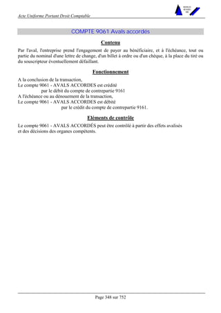 Acte Uniforme Portant Droit Comptable 
Page 348 sur 752 
NOUVELLES 
METHODES 
SARL 
COMPTE 9061 Avals accordés 
Contenu 
Par l'aval, l'entreprise prend l'engagement de payer au bénéficiaire, et à l'échéance, tout ou 
partie du nominal d'une lettre de change, d'un billet à ordre ou d'un chèque, à la place du tiré ou 
du souscripteur éventuellement défaillant. 
Fonctionnement 
A la conclusion de la transaction, 
Le compte 9061 - AVALS ACCORDES est crédité 
par le débit du compte de contrepartie 9161 
A l'échéance ou au dénouement de la transaction, 
Le compte 9061 - AVALS ACCORDES est débité 
par le crédit du compte de contrepartie 9161. 
Eléments de contrôle 
Le compte 9061 - AVALS ACCORDÉS peut être contrôlé à partir des effets avalisés 
et des décisions des organes compétents. 
 