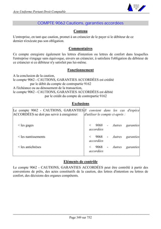Acte Uniforme Portant Droit Comptable 
Page 349 sur 752 
NOUVELLES 
METHODES 
SARL 
COMPTE 9062 Cautions, garanties accordées 
Contenu 
L'entreprise, en tant que caution, promet à un créancier de le payer si le débiteur de ce 
dernier n'exécute pas son obligation. 
Commentaires 
Ce compte enregistre également les lettres d'intention ou lettres de confort dans lesquelles 
l'entreprise s'engage sans équivoque, envers un créancier, à satisfaire l'obligation du débiteur de 
ce créancier si ce débiteur n'y satisfait pas lui-même. 
Fonctionnement 
A la conclusion de la caution, 
le compte 9062 - CAUTIONS, GARANTIES ACCORDÉES est crédité 
par le débit du compte de contrepartie 9162 
A l'échéance ou au dénouement de la transaction, 
le compte 9062 - CAUTIONS, GARANTIES ACCORDÉES est débité 
par le crédit du compte de contrepartie 9162 
Exclusions 
Le compte 9062 - CAUTIONS, GARANTIES 
ACCORDÉES ne doit pas servir à enregistrer: 
Il convient dans les cas d'espèce 
d'utiliser le compte ci-après : 
 les gages  9068 - Autres garanties 
accordées 
 les nantissements  9068 - Autres garanties 
accordées 
 les antichrèses  9068 - Autres garanties 
accordées 
Eléments de contrôle 
Le compte 9062 - CAUTIONS, GARANTIES ACCORDÉES peut être contrôlé à partir des 
conventions de prêts, des actes constitutifs de la caution, des lettres d'intention ou lettres de 
confort, des décisions des organes compétents. 
 