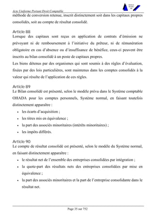 Acte Uniforme Portant Droit Comptable 
Page 35 sur 752 
NOUVELLES 
METHODES 
SARL 
méthode de conversion retenue, inscrit distinctement soit dans les capitaux propres 
consolidés, soit au compte de résultat consolidé. 
Article 88 
Lorsque des capitaux sont reçus en application de contrats d’émission ne 
prévoyant ni de remboursement à l’initiative du prêteur, ni de rémunération 
obligatoire en cas d’absence ou d’insuffisance de bénéfice, ceux-ci peuvent être 
inscrits au bilan consolidé à un poste de capitaux propres. 
Les biens détenus par des organismes qui sont soumis à des règles d’évaluation, 
fixées par des lois particulières, sont maintenus dans les comptes consolidés à la 
valeur qui résulte de l’application de ces règles. 
Article 89 
Le Bilan consolidé est présenté, selon le modèle prévu dans le Système comptable 
OHADA pour les comptes personnels, Système normal, en faisant toutefois 
distinctement apparaître : 
• les écarts d’acquisition ; 
• les titres mis en équivalence ; 
• la part des associés minoritaires (intérêts minoritaires) ; 
• les impôts différés. 
Article 90 
Le compte de résultat consolidé est présenté, selon le modèle du Système normal, 
en faisant distinctement apparaître : 
• le résultat net de l’ensemble des entreprises consolidées par intégration ; 
• la quote-part des résultats nets des entreprises consolidées par mise en 
équivalence ; 
• la part des associés minoritaires et la part de l’entreprise consolidante dans le 
résultat net. 
 