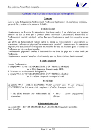 Acte Uniforme Portant Droit Comptable 
Page 351 sur 752 
NOUVELLES 
METHODES 
SARL 
Compte 9064 Effets endossés par l'entreprise 
Contenu 
Dans le cadre de la garantie d'endossement, l'endosseur (l'entreprise) est, sauf clause contraire, 
garant de l'acceptation et du paiement de l'effet. 
Commentaires 
L'endossement est le mode de transmission des titres à ordre. Il est réalisé par une signature 
apposée au dos du titre par le porteur appelé endosseur. L'endossataire, bénéficiaire de 
l'endossement, peut être désigné ; s'il ne l'est pas, l'endossement peut être au porteur ou en 
blanc. 
Les effets de l'endossement varient selon la nature de l'endossement : endossement de 
procuration, endossement pignoratif ou endossement translatif. L'endossement de procuration 
emporte pour l'endossataire l'obligation de présenter le titre au paiement pour le compte de 
l'endosseur qui lui en a donné mandat. 
L'endossement pignoratif confère à l'endossataire un droit de gage sur le titre remis par 
l'endosseur. 
L'endossement translatif transfère à l'endossataire tous les droits résultant du titre endossé. 
Fonctionnement 
Lors de l'endossement, 
le compte 9064 - EFFETS ENDOSSÉS PAR L'ENTREPRISE est crédité 
par le débit du compte de contrepartie 9164. 
A l'échéance ou au dénouement de l'opération, 
le compte 9064 - EFFETS ENDOSSES PAR L'ENTREPRISE est débité 
par le crédit du compte de contrepartie 9164 
Exclusions 
Le compte 9064 - EFFETS ENDOSSÉS PAR 
L'ENTREPRISE ne doit pas servir à enregistrer : 
Il convient dans le cas d'espèce 
d'utiliser le compte ci-après : 
 les effets transmis par endossement de 
procuration 
 9048 - Divers engagements 
obtenus 
Eléments de contrôle 
Le compte 9064 - EFFETS ENDOSSÉS PAR L'ENTREPRISE peut être contrôlé à 
partir des effets. 
 