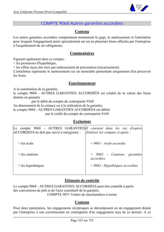 Acte Uniforme Portant Droit Comptable 
Page 352 sur 752 
NOUVELLES 
METHODES 
SARL 
COMPTE 9068 Autres garanties accordées 
Contenu 
Les autres garanties accordées comprennent notamment le gage, le nantissement et l'antichrèse 
pour lesquels l'engagement porte spécialement sur un ou plusieurs biens affectés par l'entreprise 
à l'acquittement de ses obligations. 
Commentaires 
Figurent également dans ce compte : 
 les promesses d'hypothèque, 
 les effets reçus des tiers par endossement de procuration (encaissement). 
L'antichrèse représente le nantissement sur un immeuble permettant uniquement d'en percevoir 
les fruits. 
Fonctionnement 
A la constitution de la garantie, 
le compte 9068 - AUTRES GARANTIES ACCORDÉES est crédité de la valeur des biens 
donnés en garantie 
par le débit du compte de contrepartie 9168 
Au dénouement de la créance ou à la réalisation de la garantie, 
le compte 9068 - AUTRES GARANTIES ACCORDÉES est débité 
par le crédit du compte de contrepartie 9168 
Exclusions 
Le compte 9068 - AUTRES GARANTIES 
ACCORDEES ne doit pas servir à enregistrer : 
Il convient dans les cas d'espèce 
d'utiliser les comptes ci-après : 
 les avals  9061 - Avals accordés 
 les cautions  9062 - Cautions, garanties 
accordées 
 les hypothèques  9063 - Hypothèques accordées 
Eléments de contrôle 
Le compte 9068 - AUTRES GARANTIES ACCORDÉES peut être contrôlé à partir 
des conventions de prêt et de l'acte constitutif de la garantie. 
COMPTE 9071 Ventes de marchandises à terme 
Contenu 
Pour deux partenaires, les engagements réciproques se décomposent en un engagement donné 
par l'entreprise à son cocontractant en contrepartie d'un engagement reçu de ce dernier. A ce 
 