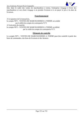 Acte Uniforme Portant Droit Comptable 
Page 353 sur 752 
NOUVELLES 
METHODES 
SARL 
titre, dans le cadre des ventes de marchandises à terme, l'entreprise s'engage à livrer des 
marchandises et son client s'engage à en prendre livraison et à en payer le prix à la date de 
livraison. 
Fonctionnement 
A la signature de la transaction, 
le compte 9071 - VENTES DE MARCHANDISES A TERME est crédité 
par le débit du compte de contrepartie 9171 
A l'exécution du marché, 
le compte 9071 - VENTES DE MARCHANDISES A TERME est débité 
par le crédit du compte de contrepartie 9171 
Eléments de contrôle 
Le compte 9071 - VENTES DE MARCHANDISES A TERME peut être contrôlé à partir des 
bons de commandes, des bons de livraison et des factures. 
 