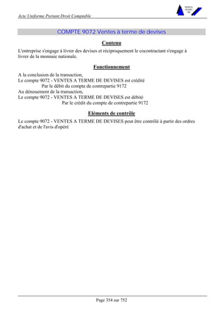 Acte Uniforme Portant Droit Comptable 
Page 354 sur 752 
NOUVELLES 
METHODES 
SARL 
COMPTE 9072 Ventes à terme de devises 
Contenu 
L'entreprise s'engage à livrer des devises et réciproquement le cocontractant s'engage à 
livrer de la monnaie nationale. 
Fonctionnement 
A la conclusion de la transaction, 
Le compte 9072 - VENTES A TERME DE DEVISES est crédité 
Par le débit du compte de contrepartie 9172 
Au dénouement de la transaction, 
Le compte 9072 - VENTES A TERME DE DEVISES est débité 
Par le crédit du compte de contrepartie 9172 
Eléments de contrôle 
Le compte 9072 - VENTES A TERME DE DEVISES peut être contrôlé à partir des ordres 
d'achat et de l'avis d'opéré 
 