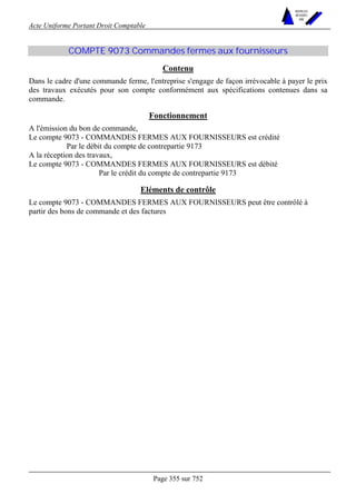 Acte Uniforme Portant Droit Comptable 
Page 355 sur 752 
NOUVELLES 
METHODES 
SARL 
COMPTE 9073 Commandes fermes aux fournisseurs 
Contenu 
Dans le cadre d'une commande ferme, l'entreprise s'engage de façon irrévocable à payer le prix 
des travaux exécutés pour son compte conformément aux spécifications contenues dans sa 
commande. 
Fonctionnement 
A l'émission du bon de commande, 
Le compte 9073 - COMMANDES FERMES AUX FOURNISSEURS est crédité 
Par le débit du compte de contrepartie 9173 
A la réception des travaux, 
Le compte 9073 - COMMANDES FERMES AUX FOURNISSEURS est débité 
Par le crédit du compte de contrepartie 9173 
Eléments de contrôle 
Le compte 9073 - COMMANDES FERMES AUX FOURNISSEURS peut être contrôlé à 
partir des bons de commande et des factures 
 