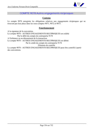 Acte Uniforme Portant Droit Comptable 
Page 356 sur 752 
NOUVELLES 
METHODES 
SARL 
COMPTE 9078 Autres engagements réciproques 
Contenu 
Le compte 9078 enregistre les obligations relatives aux engagements réciproques qui ne 
trouvent pas leur place dans les sous-comptes 9071, 9072 et 9073. 
Fonctionnement 
A la signature de la convention, 
Le compte 9078 - AUTRES ENGAGEMENTS RECIPROQUES est crédité 
Par le débit du compte de contrepartie 9178 
A l'échéance ou au dénouement de la transaction 
Le compte 9078 - AUTRES ENGAGEMENTS RECIPROQUES est débité 
Par le crédit du compte de contrepartie 9178 
Eléments de contrôle 
Le compte 9078 - AUTRES ENGAGEMENTS RECIPROQUES peut être contrôlé à partir 
des conventions. 
 