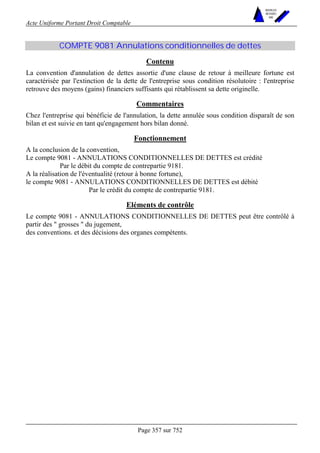 Acte Uniforme Portant Droit Comptable 
Page 357 sur 752 
NOUVELLES 
METHODES 
SARL 
COMPTE 9081 Annulations conditionnelles de dettes 
Contenu 
La convention d'annulation de dettes assortie d'une clause de retour à meilleure fortune est 
caractérisée par l'extinction de la dette de l'entreprise sous condition résolutoire : l'entreprise 
retrouve des moyens (gains) financiers suffisants qui rétablissent sa dette originelle. 
Commentaires 
Chez l'entreprise qui bénéficie de l'annulation, la dette annulée sous condition disparaît de son 
bilan et est suivie en tant qu'engagement hors bilan donné. 
Fonctionnement 
A la conclusion de la convention, 
Le compte 9081 - ANNULATIONS CONDITIONNELLES DE DETTES est crédité 
Par le débit du compte de contrepartie 9181. 
A la réalisation de l'éventualité (retour à bonne fortune), 
le compte 9081 - ANNULATIONS CONDITIONNELLES DE DETTES est débité 
Par le crédit du compte de contrepartie 9181. 
Eléments de contrôle 
Le compte 9081 - ANNULATIONS CONDITIONNELLES DE DETTES peut être contrôlé à 
partir des  grosses  du jugement, 
des conventions. et des décisions des organes compétents. 
 