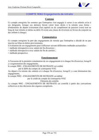 Acte Uniforme Portant Droit Comptable 
Page 358 sur 752 
NOUVELLES 
METHODES 
SARL 
COMPTE 9082 Engagements de retraite 
Contenu 
Ce compte enregistre les sommes que l'entreprise s'est engagée à verser à ses salariés et/ou à 
ses dirigeants, lorsque ces derniers feront valoir leurs droits à la retraite sous forme : 
d'indemnités de départ (versement d'un capital) ou de complément de pension (versé tout au 
long de leur retraite et même au-delà s'il existe une clause de réversion en faveur du conjoint ou 
des enfants à charge). 
Commentaires 
Ce compte enregistre la part des engagements de retraite que l'entreprise a décidé de ne pas 
inscrire au bilan en dettes provisionnées. 
L'évaluation de ces engagements peut s'effectuer suivant différentes méthodes actuarielles : 
 méthode rétrospective avec salaire de fin d'exercice ; 
 méthode rétrospective avec salaire de fin de carrière ; 
 méthode prospective. 
Fonctionnement 
A l'occasion de la première constatation de ces engagements et à chaque fin d'exercice, lorsqu'il 
y a augmentation des engagements, 
le compte 9082 - ENGAGEMENTS DE RETRAITE est crédité 
par le débit du compte de contrepartie 9182 
Au départ à la retraite des salariés et à chaque fin d'exercice, lorsqu'il y a une diminution des 
engagements, 
le compte 9082 - ENGAGEMENTS DE RETRAITE est débité 
par le crédit du compte de contrepartie 9182 
Eléments de contrôle 
Le compte 9082 - ENGAGEMENTS DE RETRAITE est contrôlé à partir des conventions 
collectives et des décisions des organes compétents. 
 
