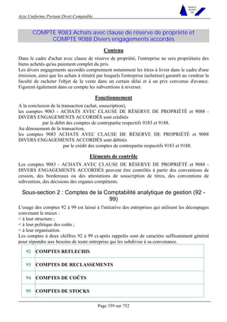 Acte Uniforme Portant Droit Comptable 
Page 359 sur 752 
NOUVELLES 
METHODES 
SARL 
COMPTE 9083 Achats avec clause de réserve de propriété et 
COMPTE 9088 Divers engagements accordés 
Contenu 
Dans le cadre d'achat avec clause de réserve de propriété, l'entreprise ne sera propriétaire des 
biens achetés qu'au paiement complet du prix. 
Les divers engagements accordés comprennent notamment les titres à livrer dans le cadre d'une 
émission, ainsi que les achats à réméré par lesquels l'entreprise (acheteur) garantit au vendeur la 
faculté de racheter l'objet de la vente dans un certain délai et à un prix convenus d'avance. 
Figurent également dans ce compte les subventions à reverser. 
Fonctionnement 
A la conclusion de la transaction (achat, souscription), 
les comptes 9083 - ACHATS AVEC CLAUSE DE RÉSERVE DE PROPRIÉTÉ et 9088 - 
DIVERS ENGAGEMENTS ACCORDÉS sont crédités 
par le débit des comptes de contrepartie respectifs 9183 et 9188. 
Au dénouement de la transaction, 
les comptes 9083 ACHATS AVEC CLAUSE DE RÉSERVE DE PROPRIÉTÉ et 9088 
DIVERS ENGAGEMENTS ACCORDÉS sont débités 
par le crédit des comptes de contrepartie respectifs 9183 et 9188. 
Eléments de contrôle 
Les comptes 9083 - ACHATS AVEC CLAUSE DE RÉSERVE DE PROPRIÉTÉ et 9088 - 
DIVERS ENGAGEMENTS ACCORDÉS peuvent être contrôlés à partir des conventions de 
cession, des bordereaux ou des attestations de souscription de titres, des conventions de 
subvention, des décisions des organes compétents. 
Sous-section 2 : Comptes de la Comptabilité analytique de gestion (92 - 
99) 
L'usage des comptes 92 à 99 est laissé à l'initiative des entreprises qui utilisent les découpages 
convenant le mieux : 
 à leur structure ; 
 à leur politique des coûts ; 
 à leur organisation. 
Les comptes à deux chiffres 92 à 99 ci-après rappelés sont de caractère suffisamment général 
pour répondre aux besoins de toute entreprise qui les subdivise à sa convenance. 
92 COMPTES REFLECHIS 
93 COMPTES DE RECLASSEMENTS 
94 COMPTES DE COÛTS 
95 COMPTES DE STOCKS 
 