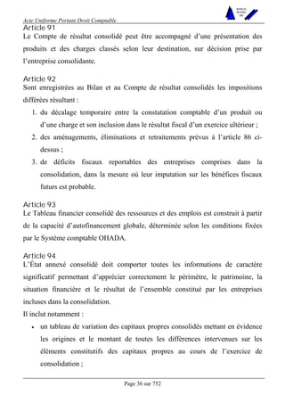 Acte Uniforme Portant Droit Comptable 
Page 36 sur 752 
NOUVELLES 
METHODES 
SARL 
Article 91 
Le Compte de résultat consolidé peut être accompagné d’une présentation des 
produits et des charges classés selon leur destination, sur décision prise par 
l’entreprise consolidante. 
Article 92 
Sont enregistrées au Bilan et au Compte de résultat consolidés les impositions 
différées résultant : 
1. du décalage temporaire entre la constatation comptable d’un produit ou 
d’une charge et son inclusion dans le résultat fiscal d’un exercice ultérieur ; 
2. des aménagements, éliminations et retraitements prévus à l’article 86 ci-dessus 
; 
3. de déficits fiscaux reportables des entreprises comprises dans la 
consolidation, dans la mesure où leur imputation sur les bénéfices fiscaux 
futurs est probable. 
Article 93 
Le Tableau financier consolidé des ressources et des emplois est construit à partir 
de la capacité d’autofinancement globale, déterminée selon les conditions fixées 
par le Système comptable OHADA. 
Article 94 
L’État annexé consolidé doit comporter toutes les informations de caractère 
significatif permettant d’apprécier correctement le périmètre, le patrimoine, la 
situation financière et le résultat de l’ensemble constitué par les entreprises 
incluses dans la consolidation. 
Il inclut notamment : 
• un tableau de variation des capitaux propres consolidés mettant en évidence 
les origines et le montant de toutes les différences intervenues sur les 
éléments constitutifs des capitaux propres au cours de l’exercice de 
consolidation ; 
 