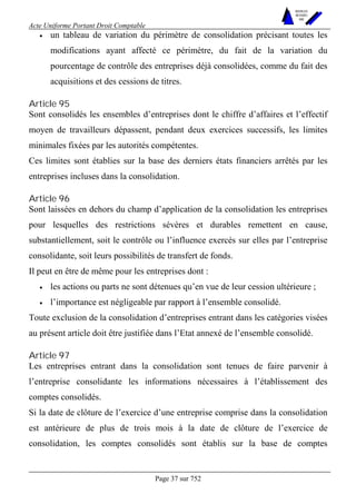 Acte Uniforme Portant Droit Comptable 
Page 37 sur 752 
NOUVELLES 
METHODES 
SARL 
• un tableau de variation du périmètre de consolidation précisant toutes les 
modifications ayant affecté ce périmètre, du fait de la variation du 
pourcentage de contrôle des entreprises déjà consolidées, comme du fait des 
acquisitions et des cessions de titres. 
Article 95 
Sont consolidés les ensembles d’entreprises dont le chiffre d’affaires et l’effectif 
moyen de travailleurs dépassent, pendant deux exercices successifs, les limites 
minimales fixées par les autorités compétentes. 
Ces limites sont établies sur la base des derniers états financiers arrêtés par les 
entreprises incluses dans la consolidation. 
Article 96 
Sont laissées en dehors du champ d’application de la consolidation les entreprises 
pour lesquelles des restrictions sévères et durables remettent en cause, 
substantiellement, soit le contrôle ou l’influence exercés sur elles par l’entreprise 
consolidante, soit leurs possibilités de transfert de fonds. 
Il peut en être de même pour les entreprises dont : 
• les actions ou parts ne sont détenues qu’en vue de leur cession ultérieure ; 
• l’importance est négligeable par rapport à l’ensemble consolidé. 
Toute exclusion de la consolidation d’entreprises entrant dans les catégories visées 
au présent article doit être justifiée dans l’Etat annexé de l’ensemble consolidé. 
Article 97 
Les entreprises entrant dans la consolidation sont tenues de faire parvenir à 
l’entreprise consolidante les informations nécessaires à l’établissement des 
comptes consolidés. 
Si la date de clôture de l’exercice d’une entreprise comprise dans la consolidation 
est antérieure de plus de trois mois à la date de clôture de l’exercice de 
consolidation, les comptes consolidés sont établis sur la base de comptes 
 