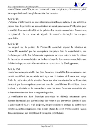 Acte Uniforme Portant Droit Comptable 
Page 38 sur 752 
NOUVELLES 
METHODES 
SARL 
intermédiaires contrôlés par un commissaire aux comptes ou, s’il n’en est point, 
par un professionnel chargé du contrôle des comptes. 
Article 98 
L’absence d’information ou une information insuffisante relative à une entreprise 
entrant dans le périmètre de consolidation ne remet pas en cause l’obligation pour 
la société dominante d’établir et de publier des comptes consolidés. Dans ce cas 
exceptionnel, elle est tenue de signaler le caractère incomplet des comptes 
consolidés. 
Article 99 
Un rapport sur la gestion de l’ensemble consolidé expose la situation de 
l’ensemble constitué par les entreprises comprises dans la consolidation, son 
évolution prévisible, les événements importants survenus entre la date de clôture 
de l’exercice de consolidation et la date à laquelle les comptes consolidés sont 
établis ainsi que ses activités en matière de recherche et de développement. 
Article 100 
Lorsqu’une entreprise établit des états financiers consolidés, les commissaires aux 
comptes certifient que ces états sont réguliers et sincères et donnent une image 
fidèle du patrimoine, de la situation financière ainsi que du résultat de l’ensemble 
constitué par les entreprises comprises dans la consolidation. Ils vérifient, le cas 
échéant, la sincérité et la concordance avec les états financiers consolidés des 
informations données dans le rapport de gestion. 
La certification des états financiers consolidés est délivrée notamment après 
examen des travaux des commissaires aux comptes des entreprises comprises dans 
la consolidation ou, s’il n’en est point, des professionnels chargés du contrôle des 
comptes desdites entreprises ; ceux-ci sont libérés du secret professionnel à l’égard 
des commissaires aux comptes de l’entreprise consolidante. 
 