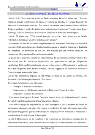 Acte Uniforme Portant Droit Comptable 
Page 384 sur 752 
NOUVELLES 
METHODES 
SARL 
TOTAL ........................=................… 
D - ÉTAT ANNEXÉ - SYSTÈME NORMAL 
L'article 8 de l'Acte uniforme relatif au Droit comptable OHADA stipule que : les états 
financiers annuels comprennent le Bilan, le Compte de résultat, le Tableau financier des 
ressources et des emplois ainsi que l'État annexé. Ils forment un tout indissociable et décrivent 
de façon régulière et sincère les événements, opérations et situations de l'exercice pour donner 
une image fidèle du patrimoine, de la situation financière et du résultat de l'entreprise. 
L'article 29 ajoute que l'État annexé complète et précise, pour autant que de besoin, 
l'information donnée par les autres états financiers annuels. 
L'État annexé est donc un document complémentaire des autres états financiers avec lesquels il 
concourt à l'obtention d'une image fidèle du patrimoine, de la situation financière et du résultat 
de l'entreprise. Sa production ne doit pas être marquée par une lourdeur excessive. Au 
contraire, un allégement sensible est vivement souhaité. 
La qualité de ce document tenant plus à la pertinence des informations qu'à leur volume, il ne 
doit fournir que des indications significatives par application du principe d'importance 
significative. Cette qualité est présumée pour un certain nombre d'éléments dont la mention est 
de ce fait obligatoire. Pour d'autres éléments, elle est à apprécier en fonction de la taille de 
l'entreprise et de son statut juridique. 
Lorsque les informations requises ont été portées au Bilan ou au Compte de résultat, elles 
doivent être détaillées et précisées dans l'État annexé. 
Trois types d'informations sont nécessaires : 
• les règles et méthodes comptables ; 
• les compléments d'informations relatifs au Bilan et au Compte de résultat ; 
• et les autres éléments d'information. 
L'État annexé faisant partie des états financiers annuels, toutes les informations qu'il contient 
doivent être vérifiables et comparables d'un exercice à l'autre. 
L'État annexé engage la responsabilité du chef d'entreprise à qui il incombe de choisir les 
informations nécessaires et utiles. Est requise la production de toute information susceptible 
d'influencer le jugement que les destinataires des comptes peuvent porter sur le patrimoine, la 
situation financière et le résultat de l'entreprise. 
Le rôle de l'État annexé est de compléter et de commenter les informations données dans les 
autres états financiers de façon à assurer une équivalence de l'information entre les entreprises. 
 