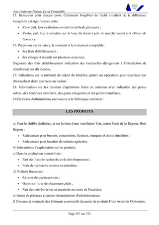Acte Uniforme Portant Droit Comptable 
Page 387 sur 752 
NOUVELLES 
METHODES 
SARL 
15. Indication pour chaque poste d'éléments fongibles de l'actif circulant de la différence 
lorsqu'elle est significative entre : 
• d'une part, leur évaluation suivant la méthode pratiquée ; 
• d'autre part, leur évaluation sur la base du dernier prix de marché connu à la clôture de 
l'exercice. 
16. Précisions sur la nature, le montant et le traitement comptable : 
• des frais d'établissement ; 
• des charges à répartir sur plusieurs exercices. 
S'agissant des frais d'établissement indication des éventuelles dérogations à l'interdiction de 
distribution des dividendes. 
17. Indications sur la méthode de calcul du bénéfice partiel sur opérations pluri-exercices (ou 
chevauchant deux exercices au moins). 
18. Informations sur les résultats d'opérations faites en commun avec indication des pertes 
subies, des bénéfices transférés, des gains enregistrés et des pertes transférées. 
19.Eléments d'informations nécessaires à la Statistique nationale : 
LES PRODUITS 
a) Pour le chiffre d'affaires, et sur la base d'une ventilation Etat, autres Etats de la Région, Hors 
Région : 
• Redevances pour brevets, concessions, licences, marques et droits similaires ; 
• Redevances pour location de terrains agricoles. 
b) Subventions d'exploitation sur les produits. 
c) Dans la production immobilisée : 
• Part des frais de recherche et de développement ; 
• Frais de recherche minière et pétrolière. 
d) Produits financiers : 
• Revenu des participations ; 
• Gains sur titres de placement cédés ; 
• Part des intérêts échus et encaissés au cours de l'exercice. 
e) Jetons de présence et autres rémunérations d'administrateurs. 
f) Contenu et montants des éléments constitutifs du poste de produits Hors Activités Ordinaires. 
 