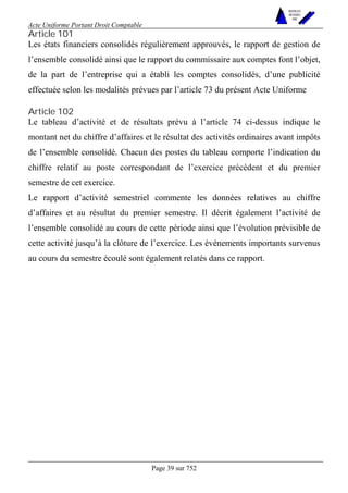 Acte Uniforme Portant Droit Comptable 
Page 39 sur 752 
NOUVELLES 
METHODES 
SARL 
Article 101 
Les états financiers consolidés régulièrement approuvés, le rapport de gestion de 
l’ensemble consolidé ainsi que le rapport du commissaire aux comptes font l’objet, 
de la part de l’entreprise qui a établi les comptes consolidés, d’une publicité 
effectuée selon les modalités prévues par l’article 73 du présent Acte Uniforme 
Article 102 
Le tableau d’activité et de résultats prévu à l’article 74 ci-dessus indique le 
montant net du chiffre d’affaires et le résultat des activités ordinaires avant impôts 
de l’ensemble consolidé. Chacun des postes du tableau comporte l’indication du 
chiffre relatif au poste correspondant de l’exercice précédent et du premier 
semestre de cet exercice. 
Le rapport d’activité semestriel commente les données relatives au chiffre 
d’affaires et au résultat du premier semestre. Il décrit également l’activité de 
l’ensemble consolidé au cours de cette période ainsi que l’évolution prévisible de 
cette activité jusqu’à la clôture de l’exercice. Les événements importants survenus 
au cours du semestre écoulé sont également relatés dans ce rapport. 
 