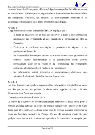 Acte Uniforme Portant Droit Comptable 
Page 4 sur 752 
NOUVELLES 
METHODES 
SARL 
commun à tous les États-parties, dénommé Système comptable OHADA et annexé 
au présent Acte Uniforme portant organisation et harmonisation des comptabilités 
des entreprises. Toutefois, les banques, les établissements financiers et les 
assurances sont assujettis à des plans comptables spécifiques. 
Article 6 
L’application du Système comptable OHADA implique que : 
• la règle de prudence soit en tous cas observée, à partir d’une appréciation 
raisonnable des événements et des opérations à enregistrer au titre de 
l’exercice ; 
• l’entreprise se conforme aux règles et procédures en vigueur en les 
appliquant de bonne foi ; 
• les responsables des comptes mettent en place et en oeuvre des procédures de 
contrôle interne indispensables à la connaissance qu’ils doivent 
normalement avoir de la réalité et de l’importance des événements, 
opérations et situations liés à l’activité de l’entreprise ; 
• les informations soient présentées et communiquées clairement sans 
intention de dissimuler la réalité derrière l’apparence. 
Article 7 
Les états financiers de synthèse regroupent les informations comptables au moins 
une fois par an sur une période de douze mois, appelée exercice ; ils sont 
dénommés états financiers annuels. 
L’exercice coïncide avec l’année civile. 
La durée de l’exercice est exceptionnellement inférieure à douze mois pour le 
premier exercice débutant au cours du premier semestre de l’année civile. Cette 
durée peut être supérieure à douze mois pour le premier exercice commencé au 
cours du deuxième semestre de l’année. En cas de cessation d’activité, pour 
quelque cause que ce soit, la durée des opérations de liquidation est comptée pour 
 