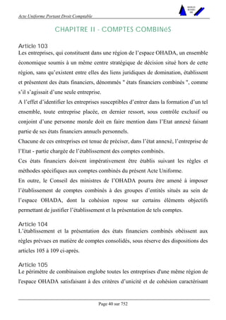 Acte Uniforme Portant Droit Comptable 
Page 40 sur 752 
NOUVELLES 
METHODES 
SARL 
CHAPITRE II - COMPTES COMBINéS 
Article 103 
Les entreprises, qui constituent dans une région de l’espace OHADA, un ensemble 
économique soumis à un même centre stratégique de décision situé hors de cette 
région, sans qu’existent entre elles des liens juridiques de domination, établissent 
et présentent des états financiers, dénommés " états financiers combinés ", comme 
s’il s’agissait d’une seule entreprise. 
A l’effet d’identifier les entreprises susceptibles d’entrer dans la formation d’un tel 
ensemble, toute entreprise placée, en dernier ressort, sous contrôle exclusif ou 
conjoint d’une personne morale doit en faire mention dans l’Etat annexé faisant 
partie de ses états financiers annuels personnels. 
Chacune de ces entreprises est tenue de préciser, dans l’état annexé, l’entreprise de 
l’Etat - partie chargée de l’établissement des comptes combinés. 
Ces états financiers doivent impérativement être établis suivant les règles et 
méthodes spécifiques aux comptes combinés du présent Acte Uniforme. 
En outre, le Conseil des ministres de l’OHADA pourra être amené à imposer 
l’établissement de comptes combinés à des groupes d’entités situés au sein de 
l’espace OHADA, dont la cohésion repose sur certains éléments objectifs 
permettant de justifier l’établissement et la présentation de tels comptes. 
Article 104 
L’établissement et la présentation des états financiers combinés obéissent aux 
règles prévues en matière de comptes consolidés, sous réserve des dispositions des 
articles 105 à 109 ci-après. 
Article 105 
Le périmètre de combinaison englobe toutes les entreprises d'une même région de 
l'espace OHADA satisfaisant à des critères d’unicité et de cohésion caractérisant 
 