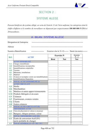 Acte Uniforme Portant Droit Comptable 
Page 408 sur 752 
NOUVELLES 
METHODES 
SARL 
SECTION 2 : 
SYSTEME ALLEGE 
Peuvent bénéficier du système allégé, en vertu de l'article 11 de l'Acte uniforme, les entreprises dont le 
chiffre d'affaires et le nombre de travailleurs ne dépassent pas respectivement 100 000 000 F CFA et 
20 travailleurs. 
A - BILAN - SYSTÈME ALLÉGÉ 
Désignation de l'entreprise --------------------------------------------------------------------------------- 
Adresse --------------------------------------------------------------------------------- 
Numéro d'Identification -------------------- Exercice clos le 31-12------- Durée (en mois)-------- 
Exercice N Exercice 
Réf. ACTIF N – 1 
Brut Net Net 
ACTIF IMMOBILISÉ 
GA Charges immobilisées ...................... ......................... ......................... 
GB Immobilisations incorporelles ..................... .......................... ......................... 
GC Immobilisations corporelles 
GD Terrains ...................... .......................... ......................... 
GE Bâtiments, installations ...................... .......................... ......................... 
GF Matériel .................... .......................... ......................... 
GG Avances et acomptes versés sur immobilisations ..................... ......................... ......................... 
GH Immobilisations financières ...................... .......................... ......................... 
GI TOTAL ACTIF IMMOBILISÉ (I) .................. ........................ ..................... 
ACTIF CIRCULANT 
GJ Stocks 
GK Marchandises .................. ........................ ..................... 
GL Matières et autres approvisionnements .................. ........................ ..................... 
GM Produits fabriqués et en-cours .................. ........................ ..................... 
GN Créances 
GP Fournisseurs, avances versées .................. ........................ ..................... 
GQ Clients .................. ........................ ..................... 
GR Autres créances .................. ........................ ..................... 
GS TOTAL ACTIF CIRCULANT (II) .................. ........................ ..................... 
TRÉSORERIE-ACTIF 
GT Titres de placement et valeurs à encaisser .................. ........................ ..................... 
GU Banques, chèques postaux, caisse .................. ........................ ..................... 
GV TOTAL TRÉSORERIE-Actif (III) .................. ........................ ..................... 
GY Écarts de conversion-Actif (IV) 
(perte probable de change) .................. ........................ ..................... 
GZ TOTAL GÉNÉRAL (I + II + III + IV) .................. ........................ ..................... 
 