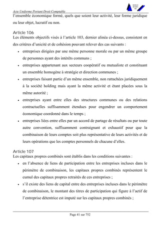Acte Uniforme Portant Droit Comptable 
Page 41 sur 752 
NOUVELLES 
METHODES 
SARL 
l’ensemble économique formé, quels que soient leur activité, leur forme juridique 
ou leur objet, lucratif ou non. 
Article 106 
Les éléments objectifs visés à l’article 103, dernier alinéa ci-dessus, consistent en 
des critères d’unicité et de cohésion pouvant relever des cas suivants : 
• entreprises dirigées par une même personne morale ou par un même groupe 
de personnes ayant des intérêts communs ; 
• entreprises appartenant aux secteurs coopératif ou mutualiste et constituant 
un ensemble homogène à stratégie et direction communes ; 
• entreprises faisant partie d’un même ensemble, non rattachées juridiquement 
à la société holding mais ayant la même activité et étant placées sous la 
même autorité ; 
• entreprises ayant entre elles des structures communes ou des relations 
contractuelles suffisamment étendues pour engendrer un comportement 
économique coordonné dans le temps ; 
• entreprises liées entre elles par un accord de partage de résultats ou par toute 
autre convention, suffisamment contraignant et exhaustif pour que la 
combinaison de leurs comptes soit plus représentative de leurs activités et de 
leurs opérations que les comptes personnels de chacune d’elles. 
Article 107 
Les capitaux propres combinés sont établis dans les conditions suivantes : 
• en l’absence de liens de participation entre les entreprises incluses dans le 
périmètre de combinaison, les capitaux propres combinés représentent le 
cumul des capitaux propres retraités de ces entreprises ; 
• s’il existe des liens de capital entre des entreprises incluses dans le périmètre 
de combinaison, le montant des titres de participation qui figure à l’actif de 
l’entreprise détentrice est imputé sur les capitaux propres combinés ; 
 