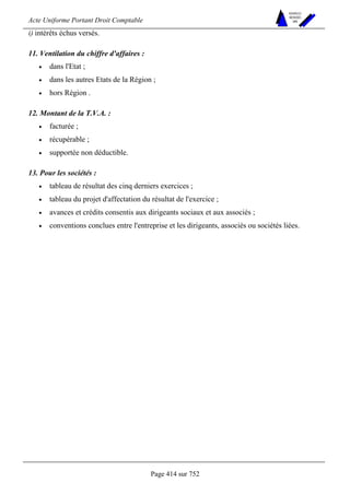 Acte Uniforme Portant Droit Comptable 
Page 414 sur 752 
NOUVELLES 
METHODES 
SARL 
i) intérêts échus versés. 
11. Ventilation du chiffre d'affaires : 
• dans l'Etat ; 
• dans les autres Etats de la Région ; 
• hors Région . 
12. Montant de la T.V.A. : 
• facturée ; 
• récupérable ; 
• supportée non déductible. 
13. Pour les sociétés : 
• tableau de résultat des cinq derniers exercices ; 
• tableau du projet d'affectation du résultat de l'exercice ; 
• avances et crédits consentis aux dirigeants sociaux et aux associés ; 
• conventions conclues entre l'entreprise et les dirigeants, associés ou sociétés liées. 
 