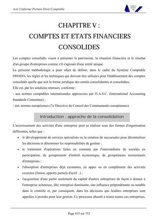 Acte Uniforme Portant Droit Comptable 
Page 415 sur 752 
NOUVELLES 
METHODES 
SARL 
CHAPITRE V : 
COMPTES ET ETATS FINANCIERS 
CONSOLIDES 
Les comptes consolidés visent à présenter le patrimoine, la situation financière et le résultat 
d'un groupe d'entreprises comme s'il s'agissait d'une entité unique. 
La présente méthodologie a pour objet de définir, dans le cadre du Système Comptable 
OHADA, les règles et les techniques qui doivent être utilisées pour l'établissement des comptes 
consolidés quelle que soit la forme juridique des entités consolidantes et consolidées. 
Elle est, par les solutions retenues, conforme : 
- aux normes comptables internationales approuvées par l'I.A.S.C. (International Accounting 
Standards Committee) ; 
- aux normes européennes (7e Directive du Conseil des Communautés européennes). 
Introduction : approche de la consolidation 
L'accroissement des activités d'une entreprise peut se réaliser sous des formes d'organisation 
différentes, telles que : 
• le développement de services spécialisés ou la création de succursales pour décentraliser 
les décisions et déterminer les responsabilités de gestion ; 
• le traitement d'opérations faites en commun par l'intermédiaire de sociétés en 
participation, de groupements d'intérêt économique, de groupements momentanés 
d'entreprises ; 
• l'absorption d'entreprises déjà existantes, en appui ou en complément des activités 
exercées (fusion, apports partiels d'actif...) ; 
• l'acquisition d'une partie seulement du capital d'autres entreprises de façon à donner à 
l'entreprise acheteuse, dite entreprise dominante, une influence prépondérante ou notable 
dans le contrôle et, par conséquent, dans les décisions que lesdites entreprises sont 
appelées à prendre pour leur gestion. Ce processus aboutit à réunir toutes ces entreprises, 
 